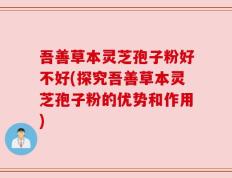 吾善草本灵芝孢子粉好不好(探究吾善草本灵芝孢子粉的优势和作用)
