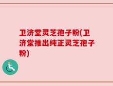 卫济堂灵芝孢子粉(卫济堂推出纯正灵芝孢子粉)