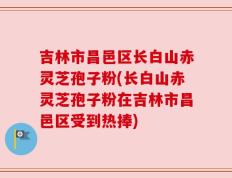 吉林市昌邑区长白山赤灵芝孢子粉(长白山赤灵芝孢子粉在吉林市昌邑区受到热捧)