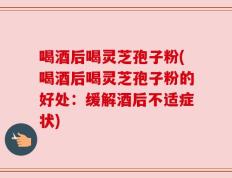 喝酒后喝灵芝孢子粉(喝酒后喝灵芝孢子粉的好处：缓解酒后不适症状)