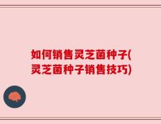 如何销售灵芝菌种子(灵芝菌种子销售技巧)