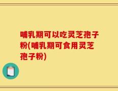 哺乳期可以吃灵芝孢子粉(哺乳期可食用灵芝孢子粉)