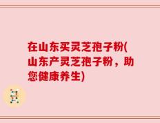 在山东买灵芝孢子粉(山东产灵芝孢子粉，助您健康养生)