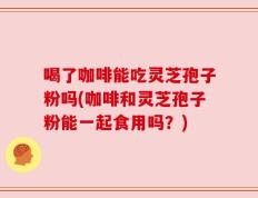 喝了咖啡能吃灵芝孢子粉吗(咖啡和灵芝孢子粉能一起食用吗？)