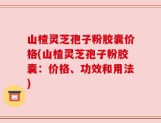 山楂灵芝孢子粉胶囊价格(山楂灵芝孢子粉胶囊：价格、功效和用法)