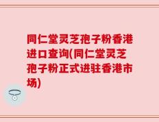 同仁堂灵芝孢子粉香港进口查询(同仁堂灵芝孢子粉正式进驻香港市场)