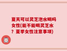 夏天可以灵芝泡水喝吗女性(能不能喝灵芝水？夏季女性注意事项)