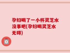 孕妇喝了一小杯灵芝水没事吧(孕妇喝灵芝水无碍)
