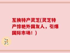 互换特产灵芝(灵芝特产惊艳外国友人，引爆国际市场！)