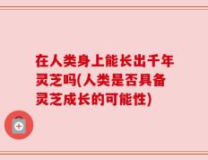 在人类身上能长出千年灵芝吗(人类是否具备灵芝成长的可能性)