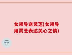 女领导送灵芝(女领导用灵芝表达关心之情)
