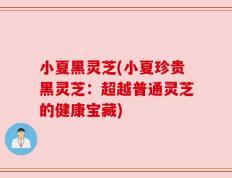小夏黑灵芝(小夏珍贵黑灵芝：超越普通灵芝的健康宝藏)