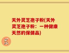 天外灵芝孢子粉(天外灵芝孢子粉：一种健康天然的保健品)