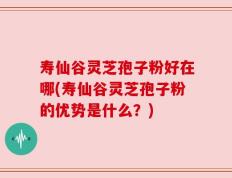 寿仙谷灵芝孢子粉好在哪(寿仙谷灵芝孢子粉的优势是什么？)