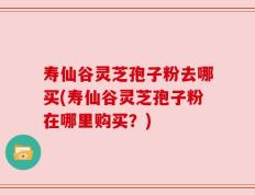 寿仙谷灵芝孢子粉去哪买(寿仙谷灵芝孢子粉在哪里购买？)