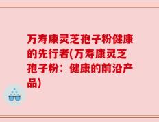万寿康灵芝孢子粉健康的先行者(万寿康灵芝孢子粉：健康的前沿产品)