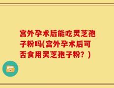 宫外孕术后能吃灵芝孢子粉吗(宫外孕术后可否食用灵芝孢子粉？)