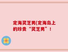 定海灵芝男(定海岛上的珍贵“灵芝男”！