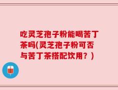 吃灵芝孢子粉能喝苦丁茶吗(灵芝孢子粉可否与苦丁茶搭配饮用？)