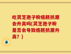 吃灵芝孢子粉癌胚抗原会升高吗(灵芝孢子粉是否会导致癌胚抗原升高？)
