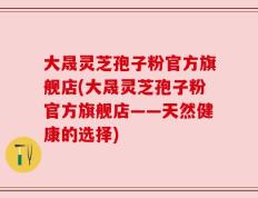 大晟灵芝孢子粉官方旗舰店(大晟灵芝孢子粉官方旗舰店——天然健康的选择)