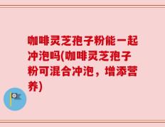 咖啡灵芝孢子粉能一起冲泡吗(咖啡灵芝孢子粉可混合冲泡，增添营养)