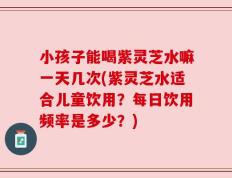 小孩子能喝紫灵芝水嘛一天几次(紫灵芝水适合儿童饮用？每日饮用频率是多少？)