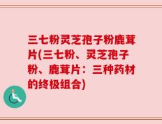 三七粉灵芝孢子粉鹿茸片(三七粉、灵芝孢子粉、鹿茸片：三种药材的终极组合)
