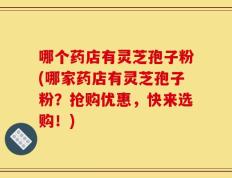 哪个药店有灵芝孢子粉(哪家药店有灵芝孢子粉？抢购优惠，快来选购！)