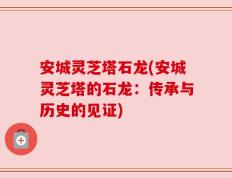 安城灵芝塔石龙(安城灵芝塔的石龙：传承与历史的见证)