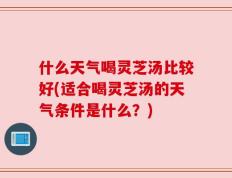 什么天气喝灵芝汤比较好(适合喝灵芝汤的天气条件是什么？)