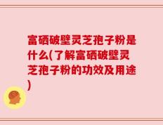 富硒破壁灵芝孢子粉是什么(了解富硒破壁灵芝孢子粉的功效及用途)
