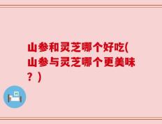 山参和灵芝哪个好吃(山参与灵芝哪个更美味？)