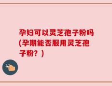孕妇可以灵芝孢子粉吗(孕期能否服用灵芝孢子粉？)