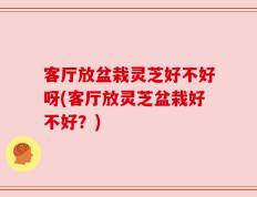 客厅放盆栽灵芝好不好呀(客厅放灵芝盆栽好不好？)