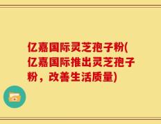 亿嘉国际灵芝孢子粉(亿嘉国际推出灵芝孢子粉，改善生活质量)