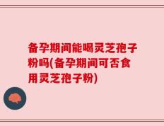 备孕期间能喝灵芝孢子粉吗(备孕期间可否食用灵芝孢子粉)