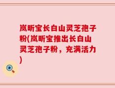 岚昕宝长白山灵芝孢子粉(岚昕宝推出长白山灵芝孢子粉，充满活力)