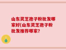 山东灵芝孢子粉批发哪家好(山东灵芝孢子粉批发推荐哪家？