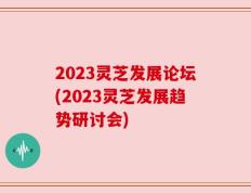2023灵芝发展论坛(2023灵芝发展趋势研讨会)