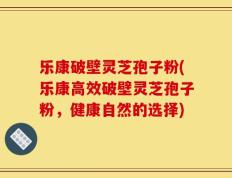 乐康破壁灵芝孢子粉(乐康高效破壁灵芝孢子粉，健康自然的选择)