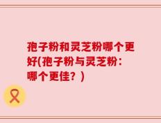 孢子粉和灵芝粉哪个更好(孢子粉与灵芝粉：哪个更佳？)