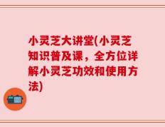 小灵芝大讲堂(小灵芝知识普及课，全方位详解小灵芝功效和使用方法)