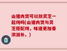 山猪肉煲可以放灵芝一起炖吗(山猪肉煲与灵芝搭配炖，味道更加香浓滋补。)