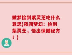 做梦捡到紫灵芝吃什么意思(夜间梦幻：捡到紫灵芝，悟出保健秘方！)