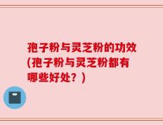 孢子粉与灵芝粉的功效(孢子粉与灵芝粉都有哪些好处？)