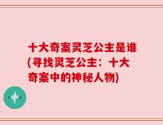 十大奇案灵芝公主是谁(寻找灵芝公主：十大奇案中的神秘人物)