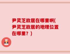 尹灵芝故居在哪里啊(尹灵芝故居的地理位置在哪里？)