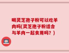 喝灵芝孢子粉可以吃羊肉吗(灵芝孢子粉适合与羊肉一起食用吗？)