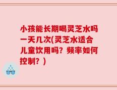 小孩能长期喝灵芝水吗一天几次(灵芝水适合儿童饮用吗？频率如何控制？)